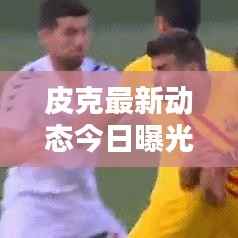 皮克最新动态今日曝光!