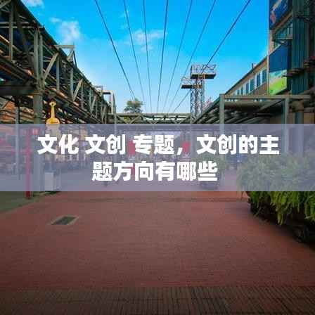 文化 文创 专题,文创的主题方向有哪些