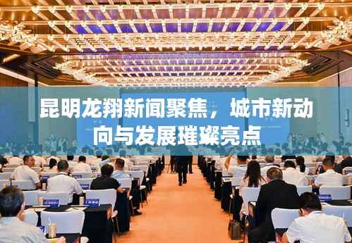 昆明龙翔新闻聚焦,城市新动向与发展璀璨亮点