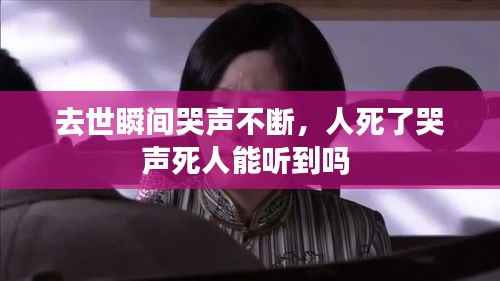 去世瞬间哭声不断,人死了哭声死人能听到吗