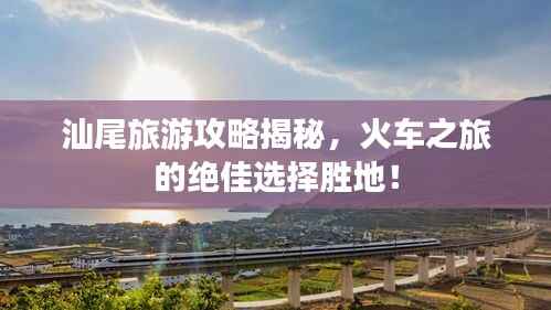 汕尾旅游攻略揭秘，火车之旅的绝佳选择胜地！